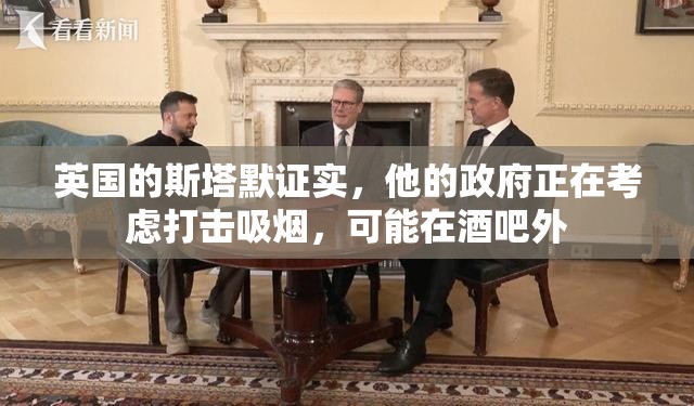 英国的斯塔默证实，他的政府正在考虑打击吸烟，可能在酒吧外